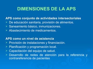 DIMENSIONES DE LA APS APS como conjunto de actividades intersectoriales De educación sanitaria, provisión de alimentos. Saneamiento básico, inmunizaciones. Abastecimiento de medicamentos. APS como un nivel de asistencia Provisión de instalaciones y financiación. Planificación y programación local. Capacitación del equipo de salud. Desarrollo de redes de atención para la referencia y contrareferencia de pacientes 
