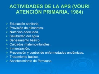 ACTIVIDADES DE LA APS (VÖURI ATENCIÓN PRIMARIA, 1984) Educación sanitaria. Provisión de alimentos. Nutrición adecuada. Salubridad del agua. Saneamiento básico. Cuidados maternoinfantiles. Inmunización. Prevención y control de enfermedades endémicas. Tratamiento básico. Abastecimiento de fármacos. 