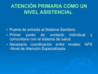 ATENCIÓN PRIMARIA COMO UN NIVEL ASISTENCIAL   Puerta de entrada al Sistema Sanitario. Primer punto de contacto individual y comunitario con el sistema de salud. Necesaria coordinación entre niveles: APS -Nivel de Atención Especializada. 