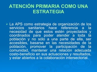 ATENCIÓN PRIMARIA COMO UNA ESTRATEGIA La APS como estrategia de organización de los servicios sanitarios hace referencia a la necesidad de que estos estén proyectados y coordinados para poder atender a toda la población y no sólo a una parte de ella, ser accesibles, basarse en las necesidades de la población, promover la participación de la comunidad, mantener una relación adecuada costo-beneficio en sus actuaciones y resultados, y estar abiertos a la colaboración intersectorial. 