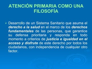 ATENCIÓN PRIMARIA COMO UNA FILOSOFÍA Desarrollo de un Sistema Sanitario que asuma el  derecho a la salud   en el marco de los  derechos fundamentales   de las personas, que garantice su defensa prioritaria y responda en todo momento a criterios de  justicia e igualdad   en el acceso y   disfrute   de este derecho por todos los ciudadanos, con independencia de cualquier otro factor. 