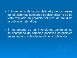 El incremento de la complejidad y de los costes de los sistemas sanitarios tradicionales no se ha visto reflejado en paralelo del nivel de salud de la población atendida. El incremento de las inversiones sanitarias no se acompaña de cambios positivos ostensibles en su impacto sobre la salud de la población. 
