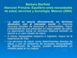 Barbara Starfield  Atención Primaria: Equilibrio entre necesidades de salud, servicios y tecnología. Masson (2004) La  salud se asocia directamente, en términos absolutos, con el bienestar social .  A mayores recursos sociales de personas y comunidades, mayor probabilidad de que presenten un mejor estado de salud. La deprivación social en términos relativos también se asocia a un peor estado de salud. A menor desigualdad respecto a ingresos, mayor es la esperanza de vida. Los servicios de salud, como determinantes directos de salud, y aún en presencia de acusadas desigualdades de distribución de riqueza, pueden desempeñar un notable papel en su mejora 