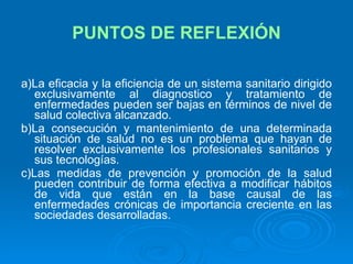 PUNTOS DE REFLEXIÓN a)La eficacia y la eficiencia de un sistema sanitario dirigido exclusivamente al diagnostico y tratamiento de enfermedades pueden ser bajas en términos de nivel de salud colectiva alcanzado. b)La consecución y mantenimiento de una determinada situación de salud no es un problema que hayan de resolver exclusivamente los profesionales sanitarios y sus tecnologías. c)Las medidas de prevención y promoción de la salud pueden contribuir de forma efectiva a modificar hábitos de vida que están en la base causal de las enfermedades crónicas de importancia creciente en las sociedades desarrolladas. 