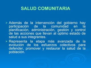SALUD COMUNITARIA Además de la intervención del gobierno hay participación de la comunidad en la planificación, administración, gestión y control de las acciones que llevan al optimo estado de salud a sus integrantes. Representa la etapa más avanzada de la evolución de los esfuerzos colectivos para defender, promover y restaurar la salud de la población. 