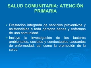 SALUD COMUNITARIA: ATENCIÓN PRIMARIA Prestación integrada de servicios preventivos y asistenciales a toda persona sanas y enfermas de una comunidad. Incluye la investigación de los factores ambientales, sociales y conductuales causantes de enfermedad, así como la promoción de la salud. 