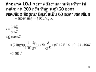 ตัวอย่าง  10.1   จงหาพลังงานความร้อนที่ทำให้เหล็กมวล  200  กรัม ที่อุณหภูมิ  20  องศาเซลเซียส มีอุณหภูมิสูงขึ้นเป็น  60  องศาเซลเซียส  c  ของเหล็ก  = 450 J/kg K 