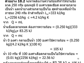 ตัวอย่าง  10.2   จงหาพลังงานความร้อนที่ทำให้น้ำแข็งมวล  250  กรัม อุณหภูมิ  0  องศาเซลเซียส ละลายกลายเป็นน้ำ และน้ำบางส่วนกลายเป็นไอ สุดท้ายเหลือน้ำในภาชนะ  240  กรัม ถ้าสำหรับน้ำ  L m =333 kJ/kg  L v =2256 kJ/kg  c =4.2 kJ/kg K จาก  Q = mL น้ำแข็งละลายหมด ต้องการความร้อน  = (0.250 kg)(333 kJ/kg) = 83.25 kJ จาก  Q = mc น้ำ  0  องศา กลายเป็นน้ำ  100  องศาใช้ความร้อน  = (0.250 kg)(4.2 kJ/kg K )(100 K)   = 105 kJ น้ำ  10  กรัม ที่  100  องศาเดือดกลายเป็นไอใช้ความร้อน  =  (0.01 kg)(2256 kJ/kg) = 22.56 kJ พลังงานความร้อนทั้งหมดที่ต้องใช้  =  83.25 kJ +  105 kJ + 22.56 kJ =  210.8 kJ 