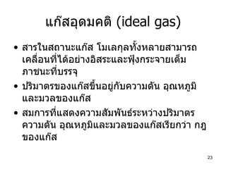 แก๊สอุดมคติ   (ideal gas) สารในสถานะแก๊ส โมเลกุลทั้งหลายสามารถเคลื่อนที่ได้อย่างอิสระและฟุ้งกระจายเต็มภาชนะที่บรรจุ  ปริมาตรของแก๊สขึ้นอยู่กับความดัน อุณหภูมิและมวลของแก๊ส สมการที่แสดงความสัมพันธ์ระหว่างปริมาตร ความดัน อุณหภูมิและมวลของแก๊สเรียกว่า กฎของแก๊ส 