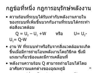 กฎข้อที่หนึ่ง กฎการอนุรักษ์พลังงาน ความร้อนที่ระบบได้รับเท่ากับพลังงานภายในของระบบที่เพิ่มขึ้นบวกกับงานที่ระบบได้กระทำต่อสิ่งแวดล้อม Q = U 2  – U 1  +W   หรือ   U= U 2 -U 1 = Q-W งาน  W  ที่ระบบทำหรือรับจากสิ่งแวดล้อมจะเกิดขึ้นเมื่อมีการถ่ายโอนพลังงานโดยวิธีกล ซึ่งมีแรงมาเกี่ยวข้องและมีการเคลื่อนที่ พลังงานความร้อน  Q  สามารถถ่ายโอนได้โดยอาศัยความแตกต่างของอุณหภูมิ งานอาจเปลี่ยนเป็นพลังงานความร้อนก็ได้ และพลังงานความร้อนก็อาจเปลี่ยนเป็นงานก็ได้ 