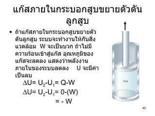 แก๊สภายในกระบอกสูบขยายตัวดันลูกสูบ ถ้าแก๊สภายในกระบอกสูบขยายตัวดันลูกสูบ ระบบจะทำงานให้กับสิ่งแวดล้อม  W  จะเป็นบวก ถ้าไม่มีความร้อนเข้าสู่แก๊ส อุณหภูมิของแก๊สจะลดลง แสดงว่าพลังงานภายในของระบบลดลง   U  จะมีค่าเป็นลบ  U= U 2 -U 1 = Q-W  U= U 2 -U 1 = 0-(W) = - W 