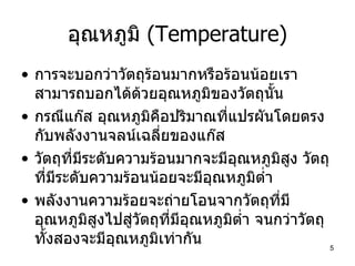อุณหภูมิ  (Temperature) การจะบอกว่าวัตถุร้อนมากหรือร้อนน้อยเราสามารถบอกได้ด้วยอุณหภูมิของวัตถุนั้น กรณีแก๊ส อุณหภูมิคือปริมาณที่แปรผันโดยตรงกับพลังงานจลน์เฉลี่ยของแก๊ส วัตถุที่มีระดับความร้อนมากจะมีอุณหภูมิสูง วัตถุที่มีระดับความร้อนน้อยจะมีอุณหภูมิต่ำ พลังงานความร้อยจะถ่ายโอนจากวัตถุที่มีอุณหภูมิสูงไปสู่วัตถุที่มีอุณหภูมิต่ำ จนกว่าวัตถุทั้งสองจะมีอุณหภูมิเท่ากัน  