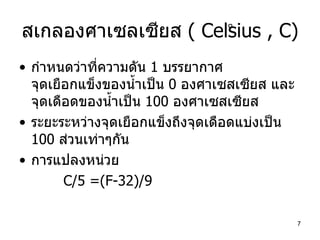 สเกลองศาเซลเซียส  ( Celsius , C) กำหนดว่าที่ความดัน  1  บรรยากาศ  จุดเยือกแข็งของน้ำเป็น  0  องศาเซสเซียส และจุดเดือดของน้ำเป็น  100  องศาเซสเซียส ระยะระหว่างจุดเยือกแข็งถึงจุดเดือดแบ่งเป็น  100  ส่วนเท่าๆกัน การแปลงหน่วย C/5 =(F-32)/9 