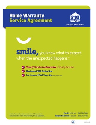 Home Warranty
Service Agreement
Certain items and events are not covered. Please refer to
exclusions listed in this Home Warranty Service Agreement.
Enroll: 2-10.com 800.795.9595
Request Service: 2-10.com 800.775.4736
smile,you know what to expect
when the unexpected happens.®
3 ‘Even If’ Service Fee Guarantee- Industry Exclusive
3 Maximum HVAC Protection
3 Pre-Season HVAC Tune-Up (Buyer Option Only)
NEW
NEW
NEW
FL_A.v3J.04_16
 