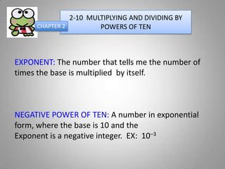 2-10 MULTIPLYING AND DIVIDING BY
     CHAPTER 2         POWERS OF TEN



EXPONENT: The number that tells me the number of
times the base is multiplied by itself.



NEGATIVE POWER OF TEN: A number in exponential
form, where the base is 10 and the
Exponent is a negative integer. EX: 10–3
 