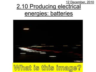 12 December, 2010
2.10 Producing electrical
   energies: batteries
 