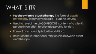 WHAT IS IT?
 Psychodynamic psychotherapy is a form of depth
psychology (Tiefenpsychologie – Eugene Bleuler)
 Used to rev...