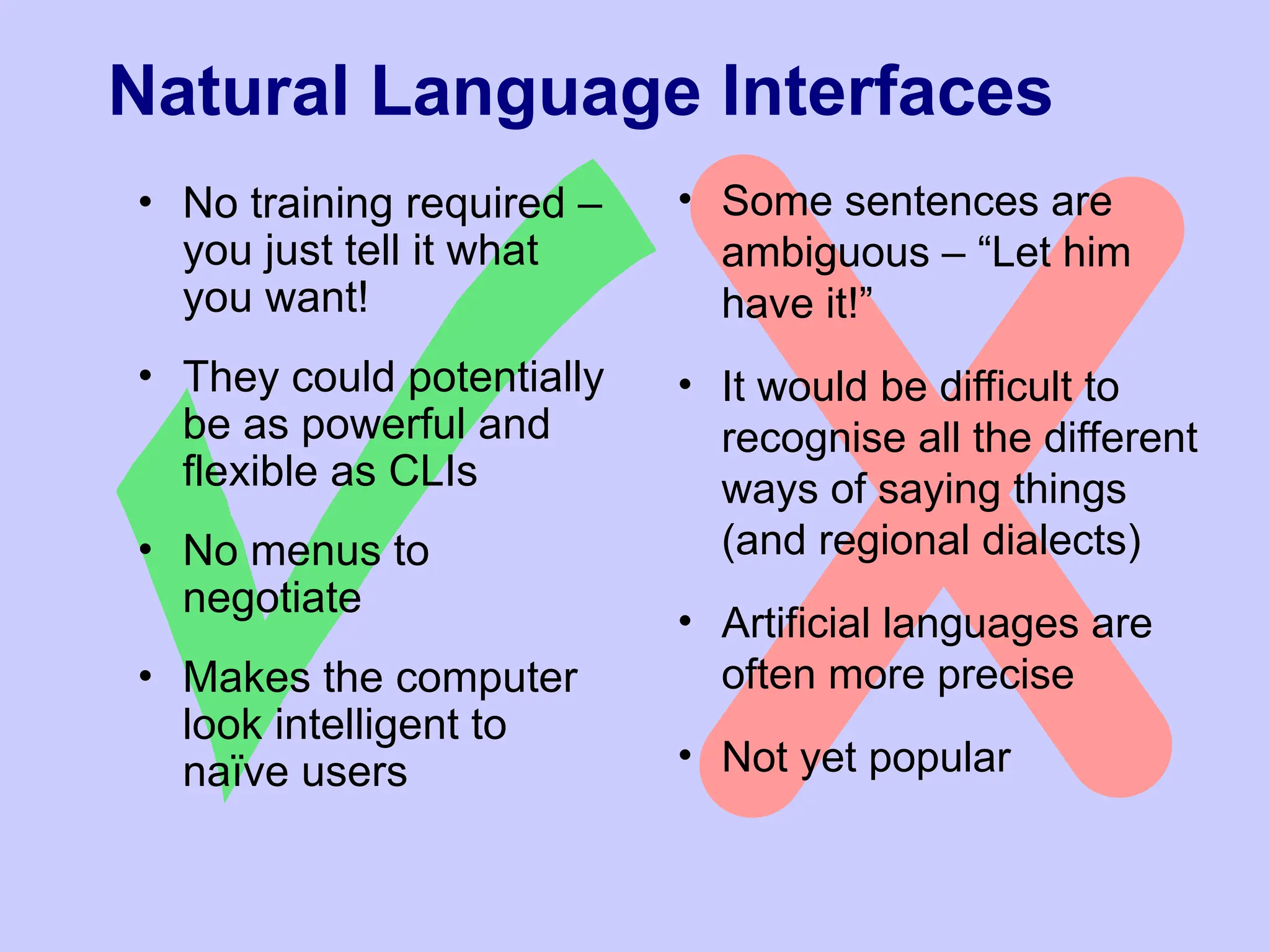 Natural Language Interfaces
• No training required –
you just tell it what
you want!
• They could potentially
be as powerful and
flexible as CLIs
• No menus to
negotiate
• Makes the computer
look intelligent to
naïve users
• Some sentences are
ambiguous – “Let him
have it!”
• It would be difficult to
recognise all the different
ways of saying things
(and regional dialects)
• Artificial languages are
often more precise
• Not yet popular
 