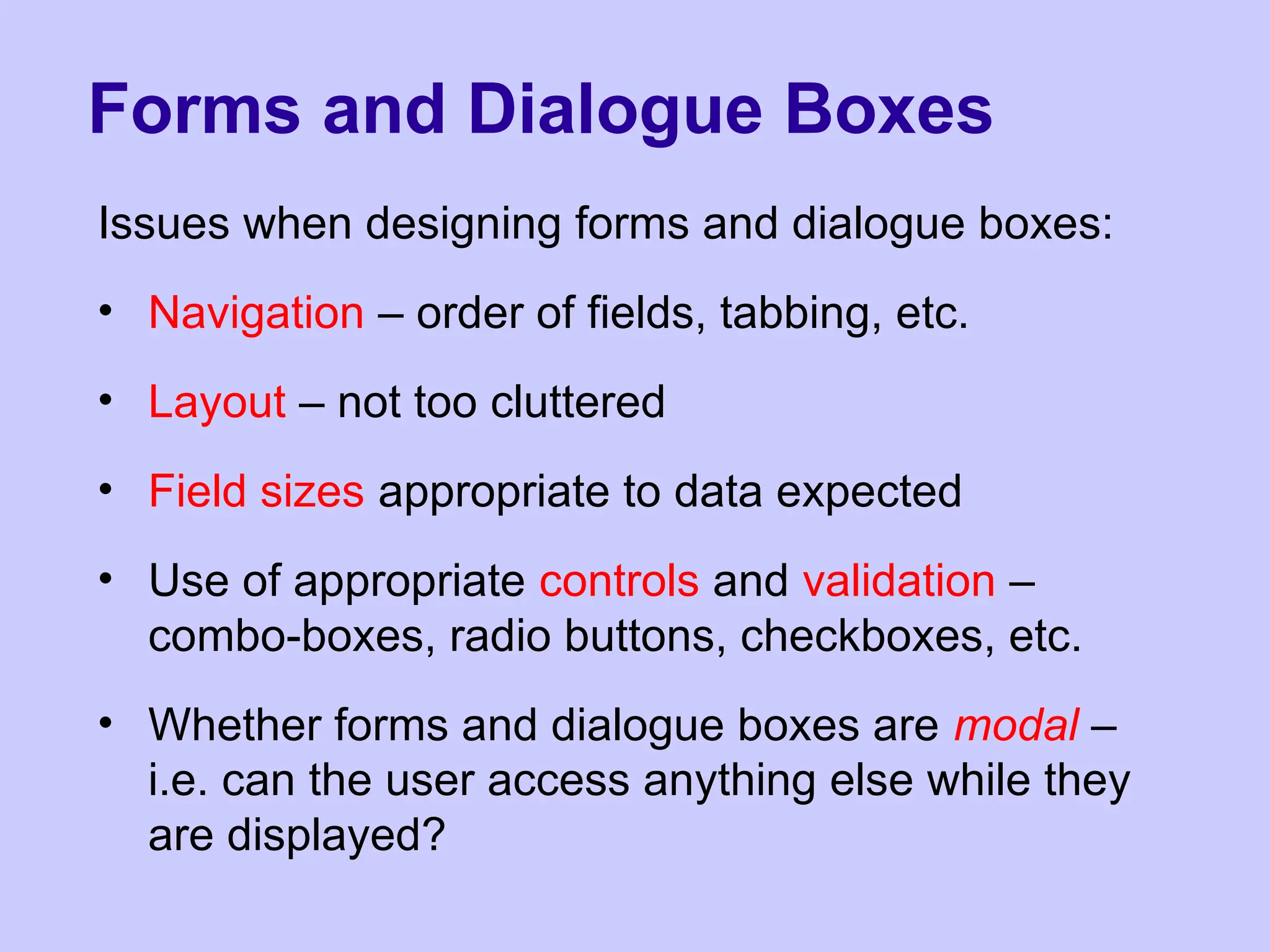 Forms and Dialogue Boxes
Issues when designing forms and dialogue boxes:
• Navigation – order of fields, tabbing, etc.
• Layout – not too cluttered
• Field sizes appropriate to data expected
• Use of appropriate controls and validation –
combo-boxes, radio buttons, checkboxes, etc.
• Whether forms and dialogue boxes are modal –
i.e. can the user access anything else while they
are displayed?
 