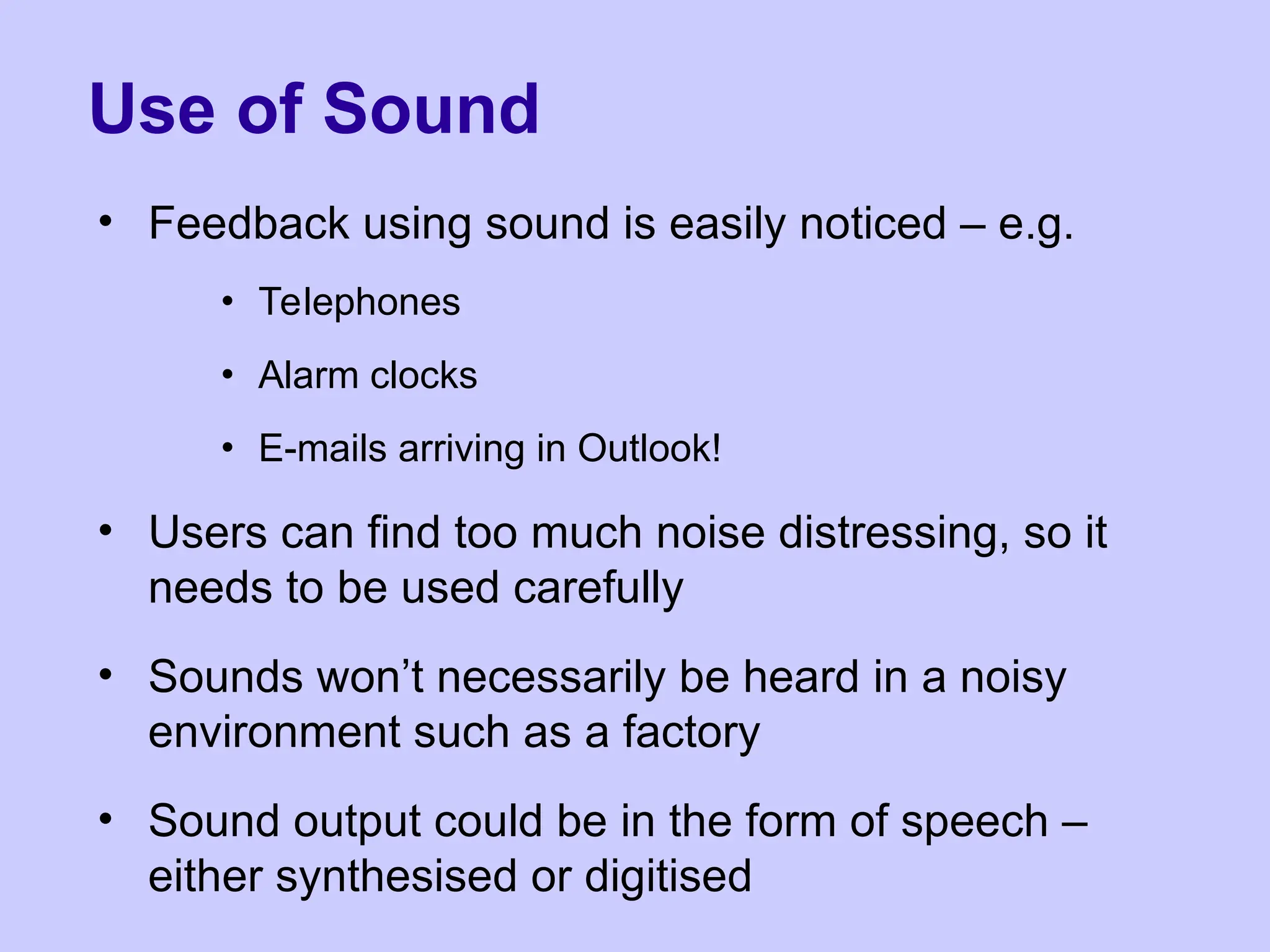 Use of Sound
• Feedback using sound is easily noticed – e.g.
• Telephones
• Alarm clocks
• E-mails arriving in Outlook!
• Users can find too much noise distressing, so it
needs to be used carefully
• Sounds won’t necessarily be heard in a noisy
environment such as a factory
• Sound output could be in the form of speech –
either synthesised or digitised
 