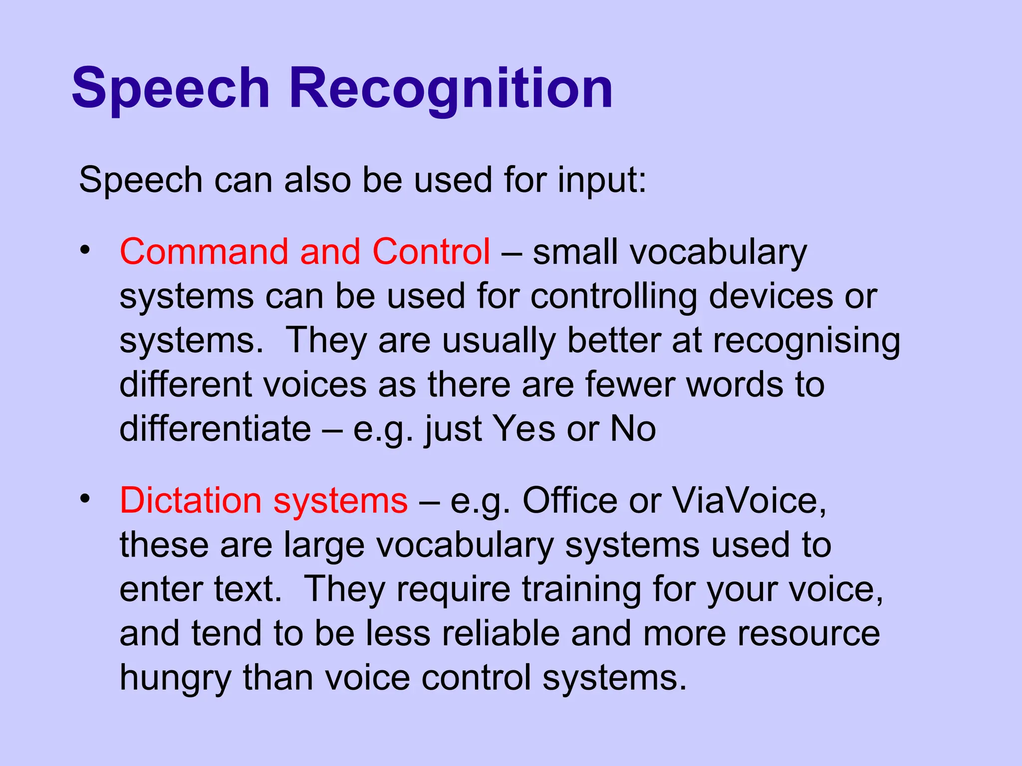 Speech Recognition
Speech can also be used for input:
• Command and Control – small vocabulary
systems can be used for controlling devices or
systems. They are usually better at recognising
different voices as there are fewer words to
differentiate – e.g. just Yes or No
• Dictation systems – e.g. Office or ViaVoice,
these are large vocabulary systems used to
enter text. They require training for your voice,
and tend to be less reliable and more resource
hungry than voice control systems.
 