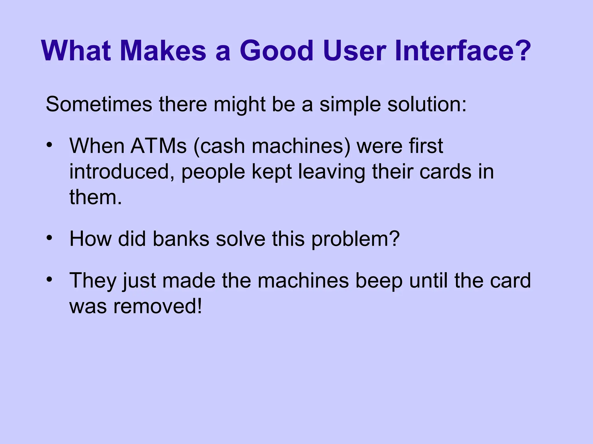 What Makes a Good User Interface?
Sometimes there might be a simple solution:
• When ATMs (cash machines) were first
introduced, people kept leaving their cards in
them.
• How did banks solve this problem?
• They just made the machines beep until the card
was removed!
 