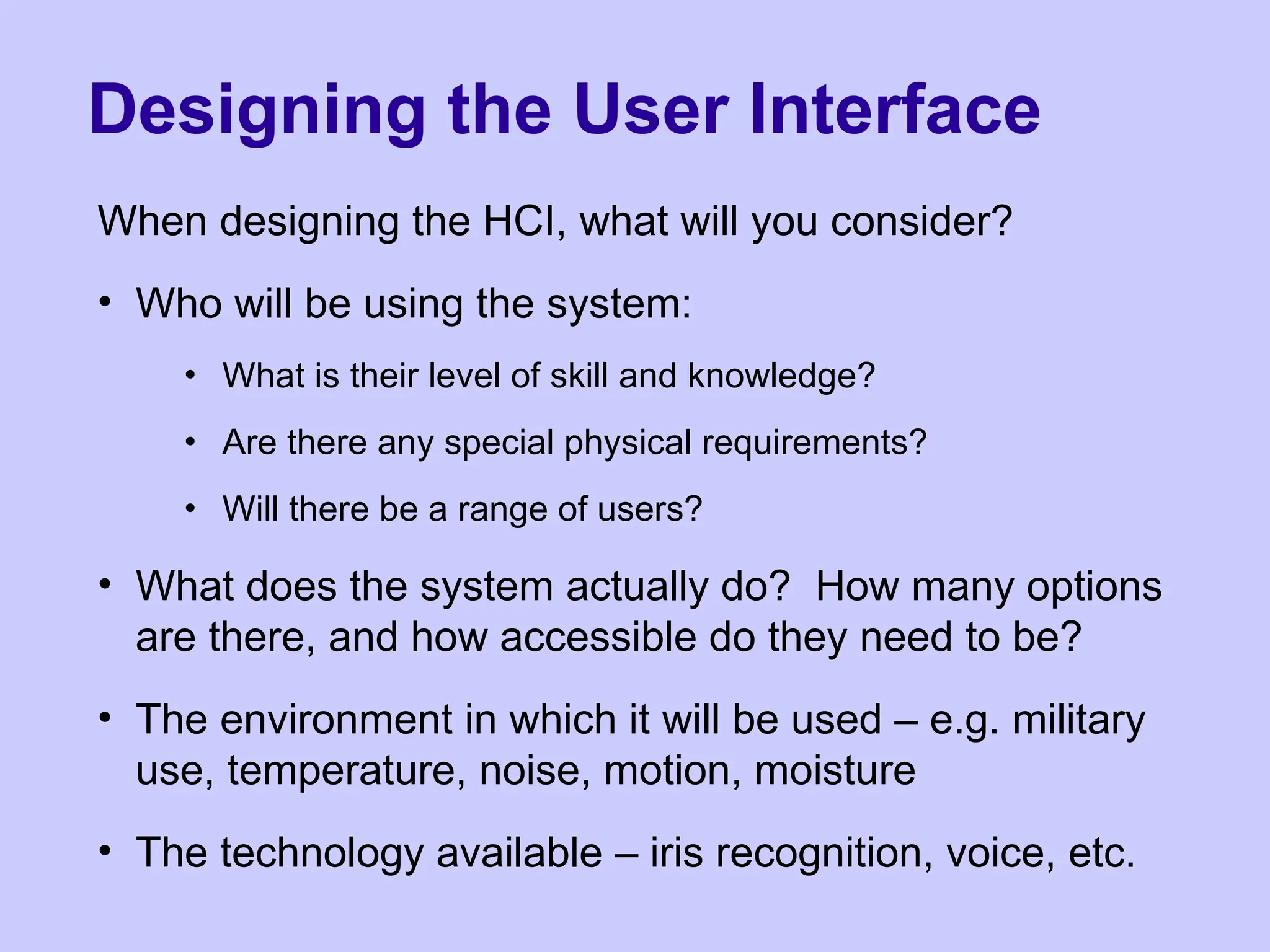 Designing the User Interface
When designing the HCI, what will you consider?
• Who will be using the system:
• What is their level of skill and knowledge?
• Are there any special physical requirements?
• Will there be a range of users?
• What does the system actually do? How many options
are there, and how accessible do they need to be?
• The environment in which it will be used – e.g. military
use, temperature, noise, motion, moisture
• The technology available – iris recognition, voice, etc.
 