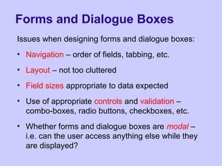 Forms and Dialogue Boxes
Issues when designing forms and dialogue boxes:
• Navigation – order of fields, tabbing, etc.
• Layout – not too cluttered
• Field sizes appropriate to data expected
• Use of appropriate controls and validation –
combo-boxes, radio buttons, checkboxes, etc.
• Whether forms and dialogue boxes are modal –
i.e. can the user access anything else while they
are displayed?
 