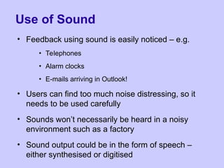 Use of Sound
• Feedback using sound is easily noticed – e.g.
• Telephones
• Alarm clocks
• E-mails arriving in Outlook!
• Users can find too much noise distressing, so it
needs to be used carefully
• Sounds won’t necessarily be heard in a noisy
environment such as a factory
• Sound output could be in the form of speech –
either synthesised or digitised
 