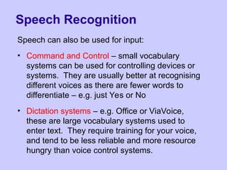 Speech Recognition
Speech can also be used for input:
• Command and Control – small vocabulary
systems can be used for controlling devices or
systems. They are usually better at recognising
different voices as there are fewer words to
differentiate – e.g. just Yes or No
• Dictation systems – e.g. Office or ViaVoice,
these are large vocabulary systems used to
enter text. They require training for your voice,
and tend to be less reliable and more resource
hungry than voice control systems.
 
