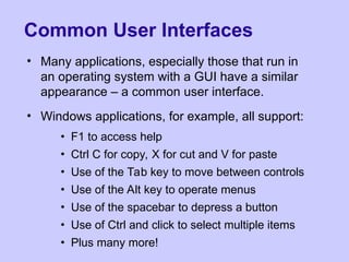 Common User Interfaces
• Many applications, especially those that run in
an operating system with a GUI have a similar
appearance – a common user interface.
• Windows applications, for example, all support:
• F1 to access help
• Ctrl C for copy, X for cut and V for paste
• Use of the Tab key to move between controls
• Use of the Alt key to operate menus
• Use of the spacebar to depress a button
• Use of Ctrl and click to select multiple items
• Plus many more!
 