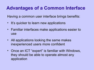 Advantages of a Common Interface
Having a common user interface brings benefits:
• It’s quicker to learn new applications
• Familiar interfaces make applications easier to
use
• All applications looking the same makes
inexperienced users more confident
• Once an ICT “expert” is familiar with Windows,
they should be able to operate almost any
application
 