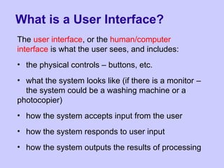 What is a User Interface?
The user interface, or the human/computer
interface is what the user sees, and includes:
• the physical controls – buttons, etc.
• what the system looks like (if there is a monitor –
the system could be a washing machine or a
photocopier)
• how the system accepts input from the user
• how the system responds to user input
• how the system outputs the results of processing
 