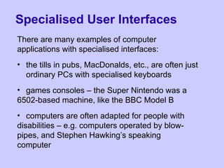 Specialised User Interfaces
There are many examples of computer
applications with specialised interfaces:
• the tills in pubs, MacDonalds, etc., are often just
ordinary PCs with specialised keyboards
• games consoles – the Super Nintendo was a
6502-based machine, like the BBC Model B
• computers are often adapted for people with
disabilities – e.g. computers operated by blow-
pipes, and Stephen Hawking’s speaking
computer
 