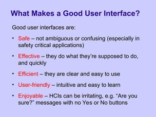 What Makes a Good User Interface?
Good user interfaces are:
• Safe – not ambiguous or confusing (especially in
safety critical applications)
• Effective – they do what they’re supposed to do,
and quickly
• Efficient – they are clear and easy to use
• User-friendly – intuitive and easy to learn
• Enjoyable – HCIs can be irritating, e.g. “Are you
sure?” messages with no Yes or No buttons
 
