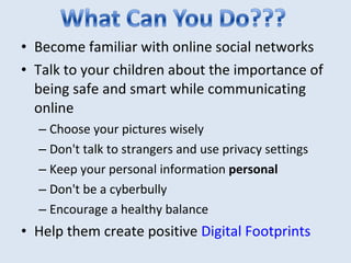 Become familiar with online social networks Talk to your children about the importance of being safe and smart while communicating online Choose your pictures wisely Don't talk to strangers and use privacy settings Keep your personal information  personal Don't be a cyberbully Encourage a healthy balance Help them create positive  Digital Footprints 