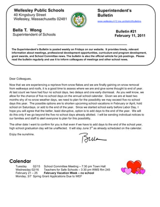 Wellesley Public Schools                                             Superintendent’s
       40 Kingsbury Street                                                  Bulletin
       Wellesley, Massachusetts 02481
                                                                            www.wellesley.k12.ma.us/district/bulletins.



      Bella T. Wong                                                                          Bulletin #21
      Superintendent of Schools                                                             February 11, 2011


     The Superintendent’s Bulletin is posted weekly on Fridays on our website. It provides timely, relevant
     information about meetings, professional development opportunities, curriculum and program development,
     grant awards, and School Committee news. The bulletin is also the official vehicle for job postings. Please
     read the bulletin regularly and use it to inform colleagues of meetings and other school news.

,


    Dear Colleagues,

    Now that we are experiencing a reprieve from snow flakes and we are finally gaining on snow removal
    from walkways and roofs, it is a good time to assess where we are and give some thought to end of year.
    At last count we have had four no school days, two delays and one early dismissal. As you well know, we
    allow for the chance of five no school days on the annual school calendar. Given we are at least two
    months shy of no snow weather days, we need to plan for the possibility we may exceed five no school
    days this year. The possible options are to shorten upcoming school vacations in February or April, hold
    school on Saturdays, or add to the end of the year. Since we started school early before Labor Day, I
    hope you will agree that the better, least disruptive, option is to add days to the end of the year. We will
    do this only if we go beyond the five no school days already allotted. I will be sending individual notices to
    our families and staff to alert everyone to plan for this possibility.

    The other date I want to confirm for you is that even if we have to add days to the end of the school year,
    high school graduation day will be unaffected. It will stay June 3rd as already scheduled on the calendar.

    Enjoy the sunshine.




    Calendar
         Tuesday      02/15    School Committee Meeting – 7:30 pm Town Hall
         Wednesday 02/16       Teachers for Safe Schools – 3:30 pm WMS Rm 245
         February 21 – 25      February Vacation Week – no school
         Monday, 3/7 Spring   Grant Applications Due to WEF
 