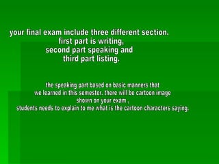your final exam include three different section. first part is writing, second part speaking and third part listing.  the speaking part based on basic manners that  we learned in this semester. there will be cartoon image  shown on your exam ,  students needs to explain to me what is the cartoon characters saying. 