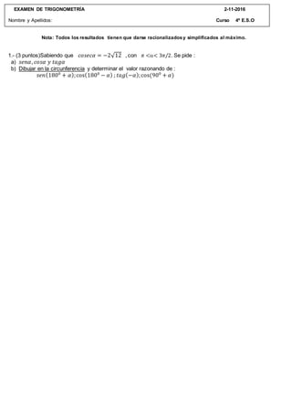 Nota: Todos los resultados tienen que darse racionalizadosy simplificados al máximo.
EXAMEN DE TRIGONOMETRÍA 2-11-2016
Nombre y Apellidos: Curso 4º E.S.O
1.- (3 puntos)Sabiendo que 𝑐𝑜𝑠𝑒𝑐𝛼 = −2√12 , con 𝜋 << 3𝜋/2. Se pide :
a) 𝑠𝑒𝑛𝛼, 𝑐𝑜𝑠𝛼 𝑦 𝑡𝑎𝑔𝛼
b) Dibujar en la circunferencia y determinar el valor razonando de :
𝑠𝑒𝑛(1800
+ 𝛼);cos(1800
− 𝛼) ; 𝑡𝑎𝑔(−𝛼);cos(900
+ 𝛼)