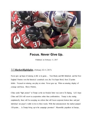 Focus. Never Give Up.
Published on February 11, 2017
7-7 Market Highlights, (February 02-11, 2017)
Never give up hope of winning in life or in game… Tom Brady and Bill Belichick and the New
England Patriots won the historical comeback ever, the 51st Super Bowl, from 25 points
deficit. Focused on winning one play at a time. Never gave up. What an amazing display of
courage and focus. Bravo Patriots.
China sends “high praises” to Trump as the ice-breaker letter was sent to Xi Jinping. Let’s hope
China and USA will resort to cooperation rather than confrontation. Trump is also stating
emphatically there will be sweeping tax reform that will boost corporate bottom lines and pad
individual tax payer’s wallet in two to three weeks. With that announcement the market jumped
150 points… Is Trump living up to his campaign promises? Meanwhile populism in Europe,
 