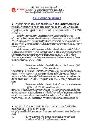 สรุปข่าวประชุมคณะรัฐมนตรี
             วันศุกร์ที่ 2 เดือน พฤศจิกายน พ.ศ. 2555
             โดย สภาผู้ส่งสินค้าทางเรือแห่งประเทศไทย

                     สรุป ข่า วมติค ณะรัฐ มนตรี

♦ การบูร ณาการยุท ธศาสตร์ป ระเทศ (Country Strategy)
เพื่อ เป็น กรอบการจัด สรรงบประมาณประจำา ปี 2557 และผล
การประชุม เชิง ปฏิบ ัต ิก ารการเข้า สู่ป ระชาคมอาเซีย น ปี 2558
ครั้ง ที่ 2
       คณะรัฐมนตรีรับทราบการบูรณาการยุทธศาสตร์ประเทศ
(Country Strategy) เพื่อเป็นกรอบการจัดสรรงบประมาณประจำาปี
2557 และผลการประชุมเชิงปฏิบัติการการเข้าสู่ประชาคมอาเซียน ปี
2558 ครั้งที่ 2 ตามที่สำานักงานพัฒนาการเศรษฐกิจและสังคมแห่งชาติ
(สศช.) เสนอ
       ทั้งนี้ มอบหมายให้หน่วยงานที่เกี่ยวข้องดำาเนินการเพื่อให้สำานัก
งบประมาณนำาไปใช้ประกอบการพิจารณางบประมาณให้สอดคล้องกับ
ปฏิทินงบประมาณรายจ่ายประจำาปีงบประมาณ พ.ศ. 2557 ซึ่งจะ
พิจารณายุทธศาสตร์ และโครงการลงทุนของทั้งส่วนกลางและภูมิภาค
ในเดือนธันวาคม 2555 ดังนี้

1.             ให้หน่วยงานที่เกี่ยวข้องไปดำาเนินการจัดทำาแผนปฏิบัติ
               การเชิงบูรณาการที่มีรายละเอียด
ประกอบด้วย เป้าหมาย แนวทางการดำาเนินงาน ระยะเวลาเริ่มต้นและ
สิ้นสุด วงเงินงบประมาณ และระบุหน่วยงานที่รับผิดชอบหลักและ
หน่วยงานที่เกี่ยวข้อง เพื่อให้สอดคล้องกับยุทธศาสตร์ประเทศ และจัด
ส่งให้ สศช. ภายในวันที่ 21 พฤศจิกายน 2555 เพื่อบูรณาการภาพ
รวม
2.             ให้หน่วยงานที่เกี่ยวข้องรับไปดำาเนินการ และจัดทำาแผน
               ปฏิบัติการปี 2557 ข้อเสนอลำาดับ
แผนงาน / โครงการที่มีความสำาคัญสูง ระยะเวลาดำาเนินการเริ่มต้น
และสิ้นสุด และวงเงินงบประมาณ เพื่อให้สอดคล้องกับยุทธศาสตร์การ
เข้าสู่ประชาคมอาเซียน และจัดส่งให้ สศช. ภายในวันที่ 31
พฤศจิกายน 2555 เพื่อบูรณาการและนำาเสนอคณะรัฐมนตรีต่อไป


♦ การดำา เนิน โครงการนำา ร่อ งระบบการรับ รองถิ่น กำา เนิด
สิน ค้า ด้ว ยตนเองของอาเซีย น
คณะรัฐมนตรีมีมติรับทราบและเห็นชอบตามที่กระทรวงพาณิชย์เสนอ
ดังนี้
1.            รับทราบมติของที่ประชุมคณะมนตรีเขตการค้าเสรี
              อาเซียน ครั้งที่ 26 ในเรื่องการขยายเวลา
 