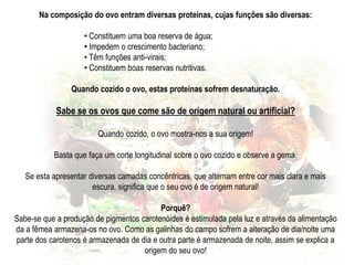 Unida à gema do ovo, encontra-se uma estrutura resistente e de consistência viscosa, que se denomina de calaza.A calaza permite conservar a posição da gema durante a descida do ovo pelo oviduto, favorecendo o desenvolvimento do blastocisto.A albumina (a clara do ovo) é disposta em camadas concêntricas, mais ou menos densas, partindo de uma mais fina à volta da gema. O pH da Albumina é alcalino de modo a impedir o desenvolvimento de bactérias.