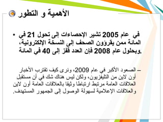 في  عام  2005  تشير الإحصاءات إلى تحول  21  في المائة  ممن  يقرؤون الصحف إلى النسخة الإلكترونية، وبحلول عام  2008  فإن العدد قفز إلى  40  في المائة .   الصعود الأكبر في عام  2009 ، ونرى كيف تقترب الأخبار  أون  لاين  من  التليفزيون، ولكن ليس هناك شك في أن مستقبل العلاقات العامة مرتبط ارتباطا وثيقا بالعلاقات العامة  أو ن لاين والعلاقات الإعلامية لسهولة الوصول إلى الجمهور المستهدف .  الأهمية و التطور 