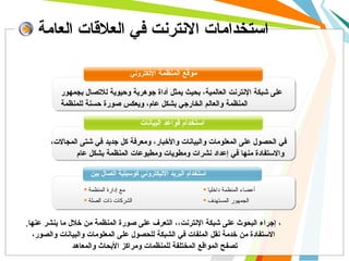 استخدامات الانترنت في العلاقات العامة موقع المنظمة  الإلكتروني استخدام قواعد البيانات   استخدام البريد الاليكتروني كوسيلية اتصال بين , ، إجراء البحوث على شبكة الإنترنت،، التعرف على صورة المنظمة من خلال ما ينشر عنها ،  الاستفادة من خدمة نقل الملفات في الشبكة للحصول على المعلومات والبيانات والصور   تصفح المواقع المختلفة للمنظمات ومراكز الأبحاث والمعاهد في الحصول على المعلومات والبيانات والأخبار، ومعرفة كل جديد في شتى المجالات، والاستفادة منها في إعداد نشرات ومطويات ومطبوعات المنظمة بشكل عام   على شبكة الإنترنت العالمية، بحيث يمثل أداة جوهرية وحيوية للاتصال بجمهور المنظمة والعالم الخارجي بشكل عام، ويعكس صورة حسنة للمنظمة   مع إدارة المنظمة الشركات ذات الصلة أعضاء المنظمة داخليا الجمهور المستهدف 