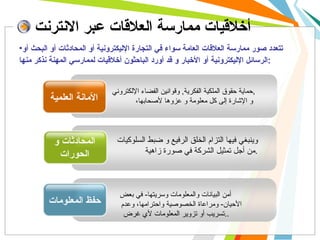 أخلاقيات ممارسة العلاقات عبر الانترنت حماية حقوق الملكية الفكرية ,  وقوانين الفضاء الإلكتروني , و الإشارة إلى كل معلومة و عزوها لأصحابها،   الأمانة العلمية المحادثات و الحورات حفظ المعلومات وينبغي فيها التزام الخلق الرفيع و ضبط السلوكيات من أجل تمثيل الشركة في صورة زاهية .   أمن البيانات والمعلومات وسريتها -  في بعض الأحيان -  ومراعاة الخصوصية واحترامها، وعدم تسريب أو تزوير المعلومات لأي غرض  . .  تتعدد صور ممارسة العلاقات العامة سواء في التجارة الإليكترونية أو المحادثات أو البحث أو الرسائل الإليكترونية أو الأخبار و قد أورد الباحثون أخلاقيات لممارسي المهنة نذكر منها : 