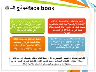 نموذج الــ face book أساس الفكرة هي أن تشارك الشركات في الحوار الدائر في هذه المواقع من خلال الاستماع للناس، والمشاركة معهم والتعليق على مختلف الموضوعات أتوجد حاليا وكالات متخصصة في استخدام  &quot; الشبكات الاجتماعية &quot;  حيث أثبتت هذه التجربة نجاحها بشكل غير عادي، وبدأت شركات عملاقة تعتمد على هذه الوكالات في خوض هذه التجربة  . تمكنت الشركات من تكوين قاعدة بيانت لفئات عمرية و إجتماعية مختلفة مما يسهل عرض رغبات الجمهور، والتواصل وكسب ولائه بينما كانت الشركات والمؤسسات سابقا توجه  &quot; رسائلها &quot;  إلى الجمهور، صارت الآن مطالبة بـ  &quot; الحوار &quot;  مع الجمهور، لأن هذه الشبكة تمكن من التفاعل والمناقشة و لقد أثبت الأبحاث أن الاتصال الشخصي هو أقوى وسيلة للتأثير، فتأثير الأصدقاء أقوى من تأثير أي رسالة إعلانية، والشبكات الاجتماعية أعطت الفرصة النادرة للشركات لتسويق نفسها وترويج رسائلها كما لم يحصل من قبل مستفيدة من هذه الخاصية بالذات 