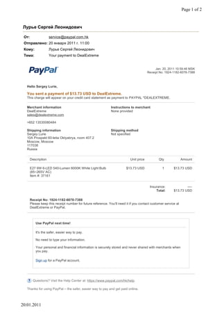 Page 1 of 2


Лурье Сергей Леонидович

 От:                 service@paypal.com.hk
 Отправлено: 20 января 2011 г. 11:00
 Кому:               Лурье Сергей Леонидович
 Тема:               Your payment to DealExtreme


                                                                                              Jan. 20, 2011 10:59:46 MSK
                                                                                         Receipt No: 1924-1182-6078-7388



   Hello Sergey Lurie,

   You sent a payment of $13.73 USD to DealExtreme.
   This charge will appear on your credit card statement as payment to PAYPAL *DEALEXTREME.

   Merchant information                                        Instructions to merchant
   DealExtreme                                                 None provided
   sales@dealextreme.com

   +852 13530080484

   Shipping information                                        Shipping method
   Sergey Lurie                                                Not specified
   10A Prospekt 60-letia Oktyabrya, room 407.2
   Moscow, Moscow
   117036
   Russia


       Description                                                          Unit price          Qty              Amount

       E27 6W 6-LED 540-Lumen 6000K White Light Bulb                     $13.73 USD               1       $13.73 USD
       (85~265V AC)
       Item #: 37161


                                                                                          Insurance:              ----
                                                                                              Total:      $13.73 USD

       Receipt No: 1924-1182-6078-7388
       Please keep this receipt number for future reference. You'll need it if you contact customer service at
       DealExtreme or PayPal.



           Use PayPal next time!

           It's the safer, easier way to pay.

           No need to type your information.

           Your personal and financial information is securely stored and never shared with merchants when
           you pay.

           Sign up for a PayPal account.




         Questions? Visit the Help Center at: https://www.paypal.com/hk/help.

   Thanks for using PayPal – the safer, easier way to pay and get paid online.



20.01.2011
 