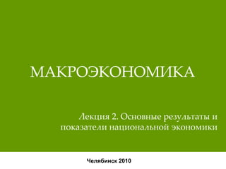 МАКРОЭКОНОМИКА Челябинск 2010 Лекция 2. Основные результаты и показатели национальной экономики 