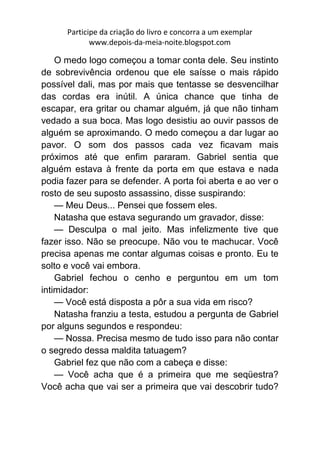 Participe da criação do livro e concorra a um exemplar
             www.depois-da-meia-noite.blogspot.com

    O medo logo começou a tomar conta dele. Seu instinto
de sobrevivência ordenou que ele saísse o mais rápido
possível dali, mas por mais que tentasse se desvencilhar
das cordas era inútil. A única chance que tinha de
escapar, era gritar ou chamar alguém, já que não tinham
vedado a sua boca. Mas logo desistiu ao ouvir passos de
alguém se aproximando. O medo começou a dar lugar ao
pavor. O som dos passos cada vez ficavam mais
próximos até que enfim pararam. Gabriel sentia que
alguém estava à frente da porta em que estava e nada
podia fazer para se defender. A porta foi aberta e ao ver o
rosto de seu suposto assassino, disse suspirando:
    — Meu Deus... Pensei que fossem eles.
    Natasha que estava segurando um gravador, disse:
    — Desculpa o mal jeito. Mas infelizmente tive que
fazer isso. Não se preocupe. Não vou te machucar. Você
precisa apenas me contar algumas coisas e pronto. Eu te
solto e você vai embora.
    Gabriel fechou o cenho e perguntou em um tom
intimidador:
    — Você está disposta a pôr a sua vida em risco?
    Natasha franziu a testa, estudou a pergunta de Gabriel
por alguns segundos e respondeu:
    — Nossa. Precisa mesmo de tudo isso para não contar
o segredo dessa maldita tatuagem?
    Gabriel fez que não com a cabeça e disse:
    — Você acha que é a primeira que me seqüestra?
Você acha que vai ser a primeira que vai descobrir tudo?
 