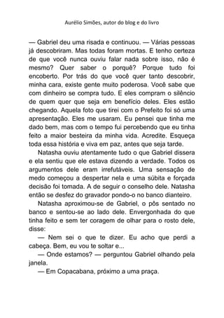 Aurélio Simões, autor do blog e do livro


— Gabriel deu uma risada e continuou. — Várias pessoas
já descobriram. Mas todas foram mortas. E tenho certeza
de que você nunca ouviu falar nada sobre isso, não é
mesmo? Quer saber o porquê? Porque tudo foi
encoberto. Por trás do que você quer tanto descobrir,
minha cara, existe gente muito poderosa. Você sabe que
com dinheiro se compra tudo. E eles compram o silêncio
de quem quer que seja em benefício deles. Eles estão
chegando. Aquela foto que tirei com o Prefeito foi só uma
apresentação. Eles me usaram. Eu pensei que tinha me
dado bem, mas com o tempo fui percebendo que eu tinha
feito a maior besteira da minha vida. Acredite. Esqueça
toda essa história e viva em paz, antes que seja tarde.
    Natasha ouviu atentamente tudo o que Gabriel dissera
e ela sentiu que ele estava dizendo a verdade. Todos os
argumentos dele eram irrefutáveis. Uma sensação de
medo começou a despertar nela e uma súbita e forçada
decisão foi tomada. A de seguir o conselho dele. Natasha
então se desfez do gravador pondo-o no banco dianteiro.
    Natasha aproximou-se de Gabriel, o pôs sentado no
banco e sentou-se ao lado dele. Envergonhada do que
tinha feito e sem ter coragem de olhar para o rosto dele,
disse:
    — Nem sei o que te dizer. Eu acho que perdi a
cabeça. Bem, eu vou te soltar e...
    — Onde estamos? — perguntou Gabriel olhando pela
janela.
    — Em Copacabana, próximo a uma praça.
 